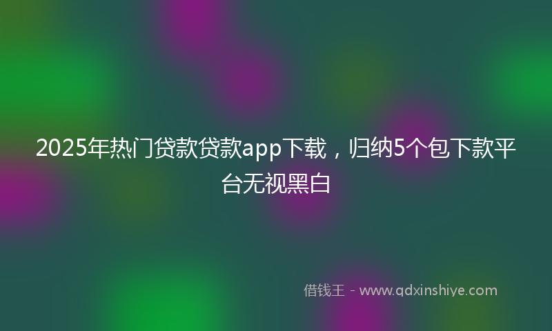 2025年热门贷款贷款app下载，归纳5个包下款平台无视黑白