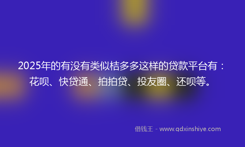 2025年的有没有类似桔多多这样的贷款平台有：花呗、快贷通、拍拍贷、投友圈、还呗等。