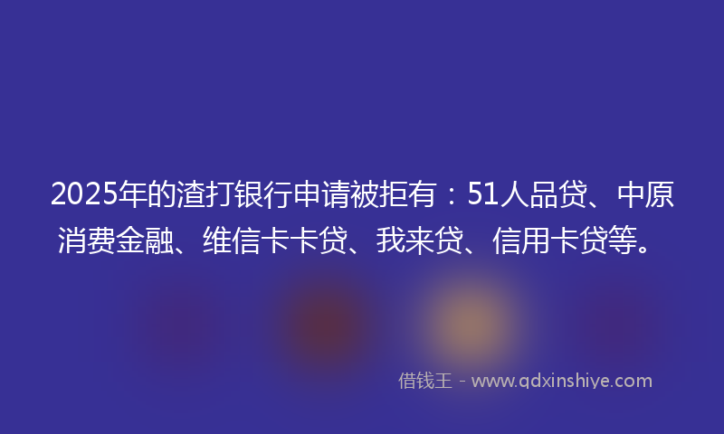 2025年的渣打银行申请被拒有：51人品贷、中原消费金融、维信卡卡贷、我来贷、信用卡贷等。