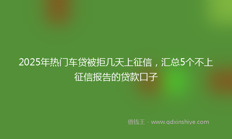 2025年热门车贷被拒几天上征信，汇总5个不上征信报告的贷款口子