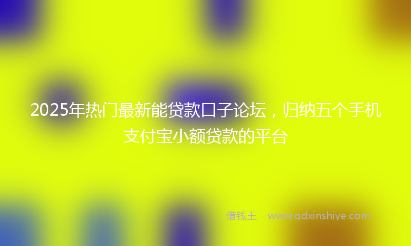 2025年热门最新能贷款口子论坛，归纳五个手机支付宝小额贷款的平台