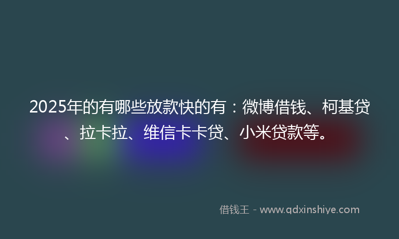 2025年的有哪些放款快的有：微博借钱、柯基贷、拉卡拉、维信卡卡贷、小米贷款等。