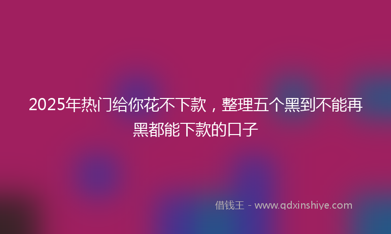 2025年热门给你花不下款，整理五个黑到不能再黑都能下款的口子