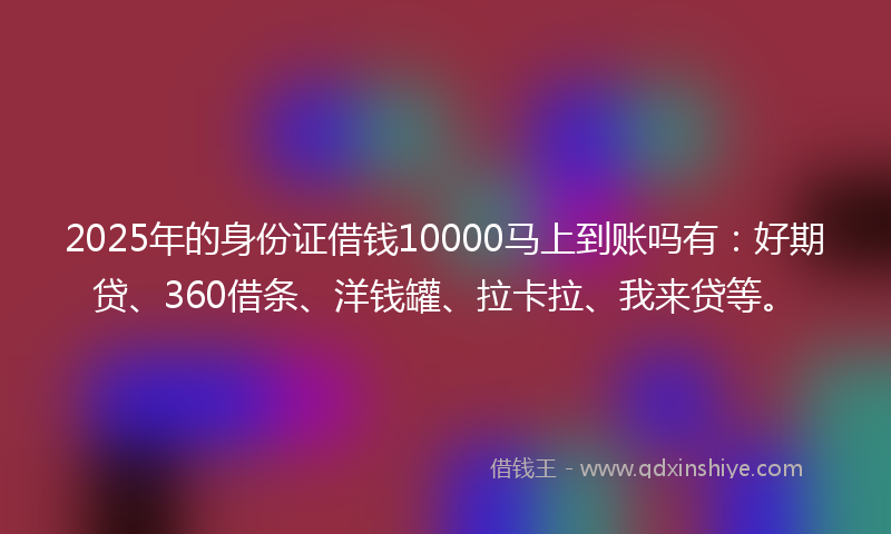 2025年的身份证借钱10000马上到账吗有：好期贷、360借条、洋钱罐、拉卡拉、我来贷等。