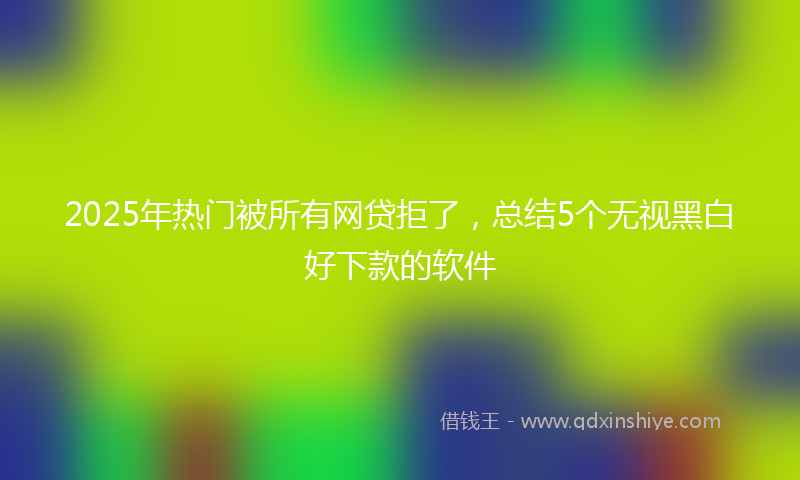 2025年热门被所有网贷拒了，总结5个无视黑白好下款的软件