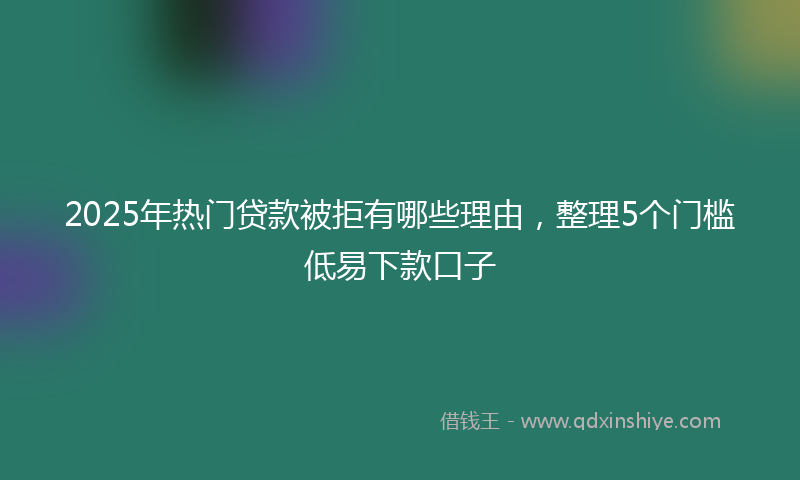 2025年热门贷款被拒有哪些理由，整理5个门槛低易下款口子