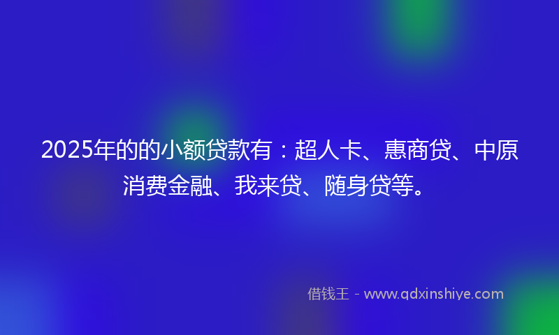 2025年的的小额贷款有：超人卡、惠商贷、中原消费金融、我来贷、随身贷等。