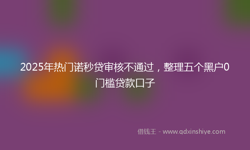 2025年热门诺秒贷审核不通过，整理五个黑户0门槛贷款口子