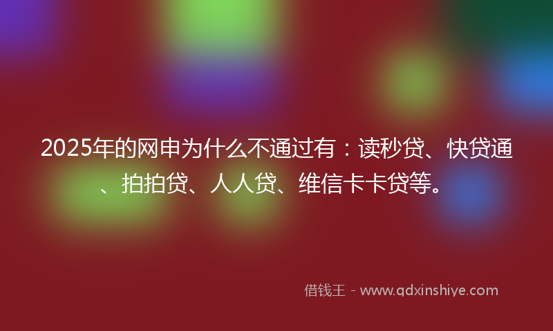 2025年的网申为什么不通过有：读秒贷、快贷通、拍拍贷、人人贷、维信卡卡贷等。