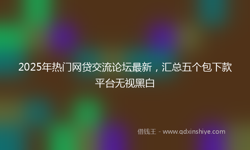 2025年热门网贷交流论坛最新，汇总五个包下款平台无视黑白