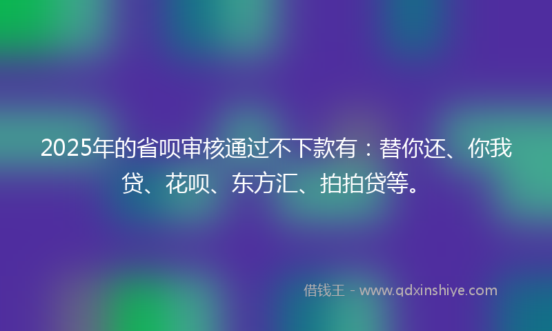 2025年的省呗审核通过不下款有：替你还、你我贷、花呗、东方汇、拍拍贷等。