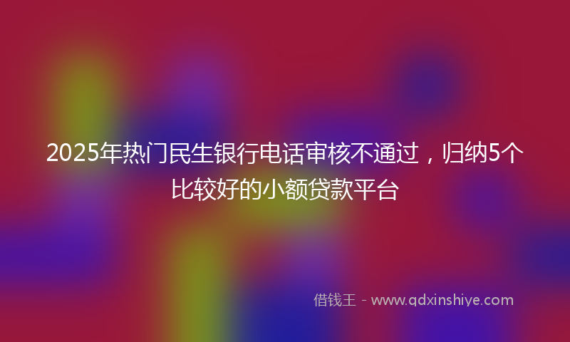2025年热门民生银行电话审核不通过，归纳5个比较好的小额贷款平台