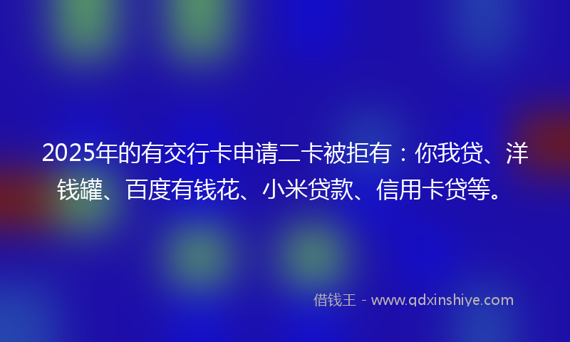 2025年的有交行卡申请二卡被拒有：你我贷、洋钱罐、百度有钱花、小米贷款、信用卡贷等。