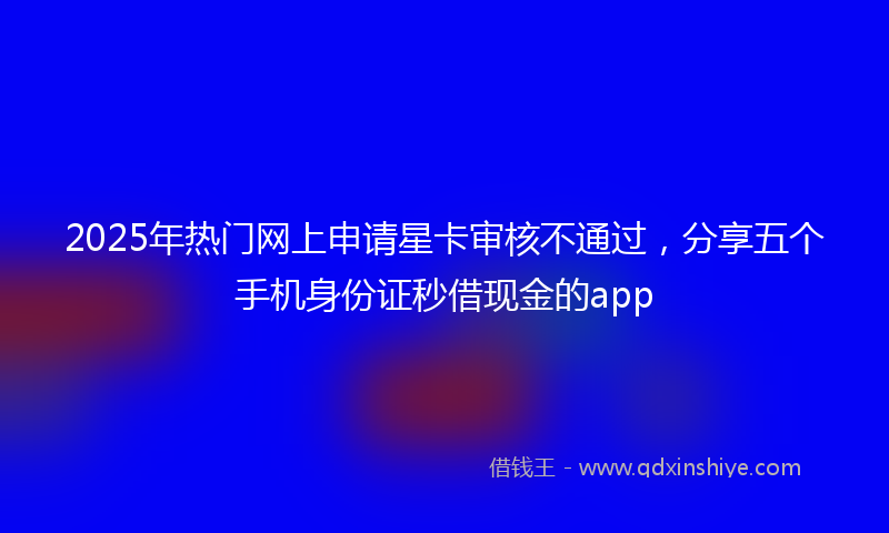 2025年热门网上申请星卡审核不通过，分享五个手机身份证秒借现金的app