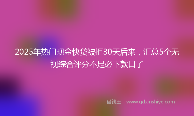 2025年热门现金快贷被拒30天后来，汇总5个无视综合评分不足必下款口子
