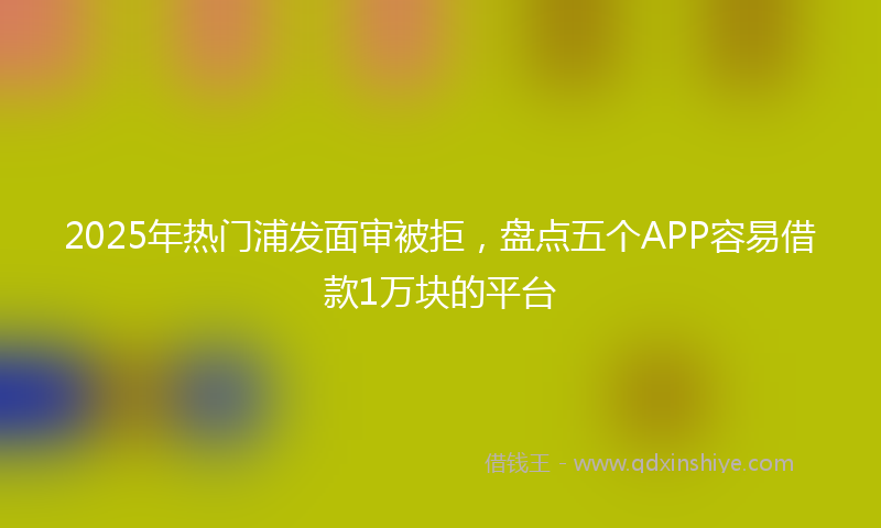 2025年热门浦发面审被拒，盘点五个APP容易借款1万块的平台