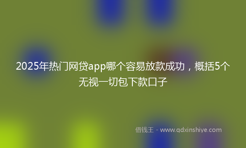 2025年热门网贷app哪个容易放款成功，概括5个无视一切包下款口子