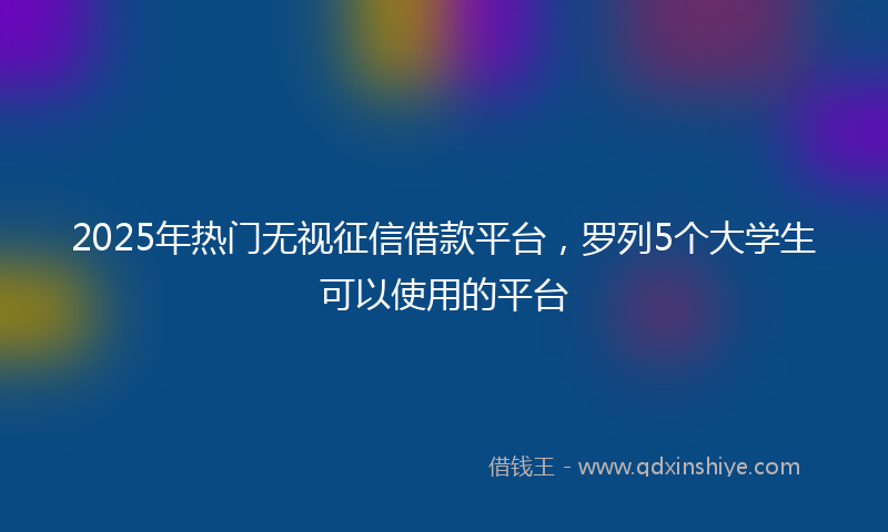 2025年热门无视征信借款平台，罗列5个大学生可以使用的平台