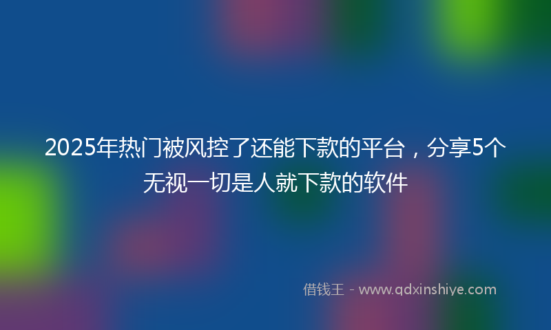 2025年热门被风控了还能下款的平台，分享5个无视一切是人就下款的软件