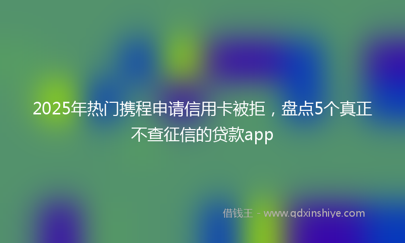 2025年热门携程申请信用卡被拒，盘点5个真正不查征信的贷款app