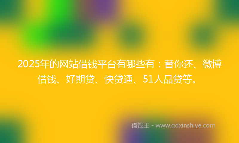 2025年的网站借钱平台有哪些有：替你还、微博借钱、好期贷、快贷通、51人品贷等。