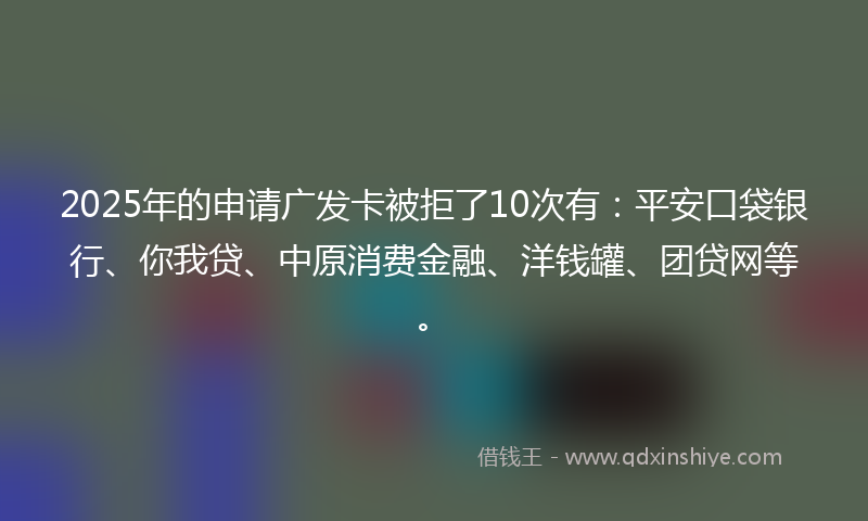 2025年的申请广发卡被拒了10次有：平安口袋银行、你我贷、中原消费金融、洋钱罐、团贷网等。