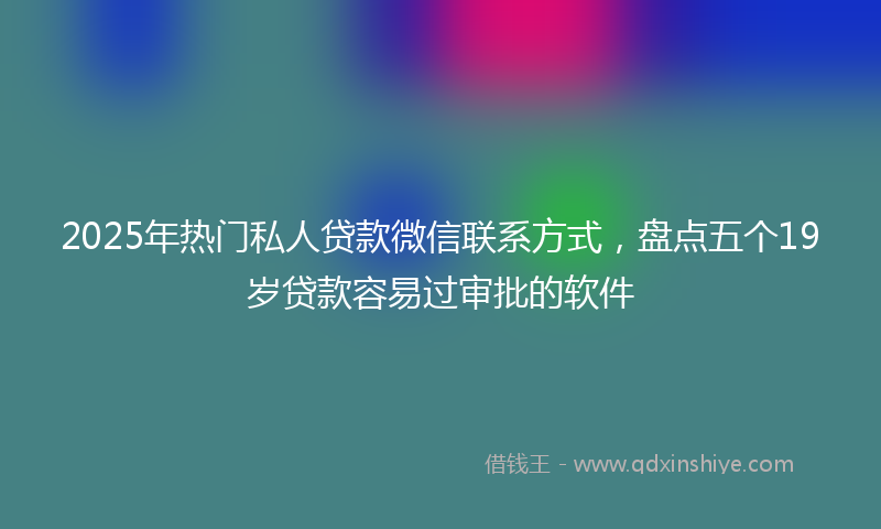 2025年热门私人贷款微信联系方式，盘点五个19岁贷款容易过审批的软件