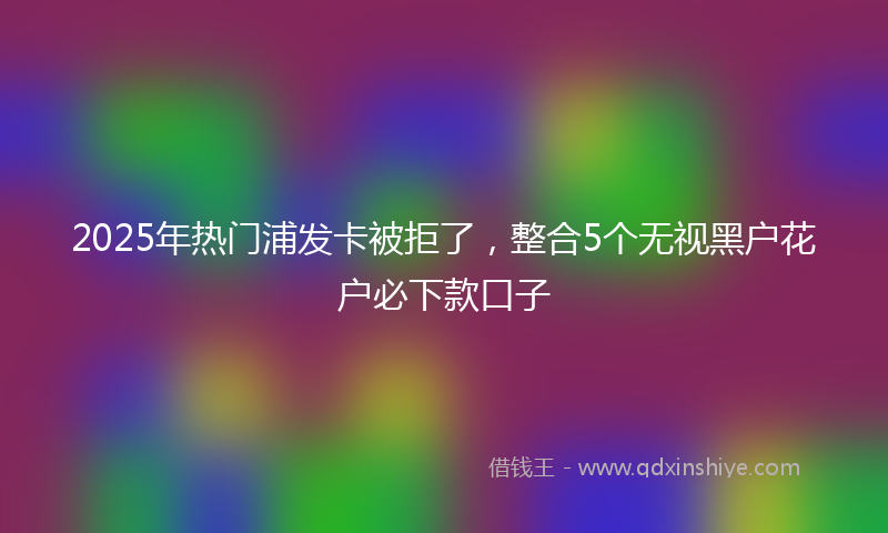 2025年热门浦发卡被拒了，整合5个无视黑户花户必下款口子