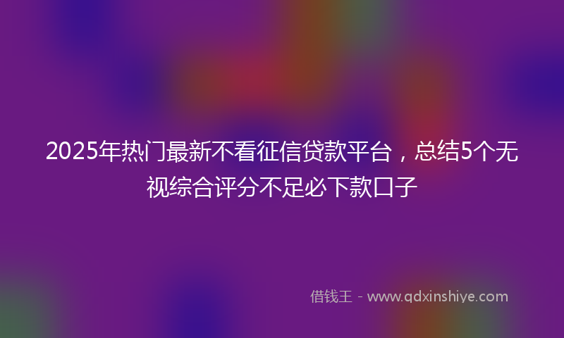 2025年热门最新不看征信贷款平台，总结5个无视综合评分不足必下款口子