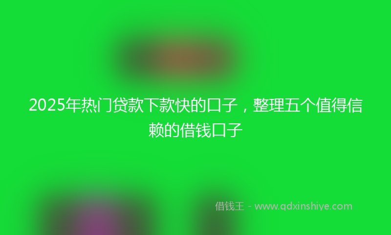 2025年热门贷款下款快的口子，整理五个值得信赖的借钱口子