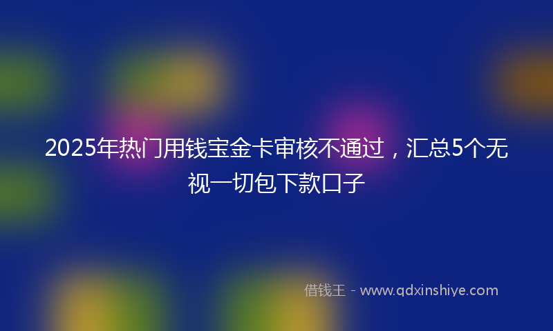 2025年热门用钱宝金卡审核不通过，汇总5个无视一切包下款口子