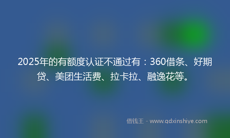 2025年的有额度认证不通过有：360借条、好期贷、美团生活费、拉卡拉、融逸花等。