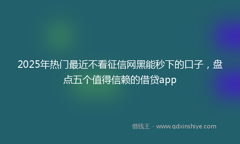 2025年热门最近不看征信网黑能秒下的口子，盘点五个值得信赖的借贷app