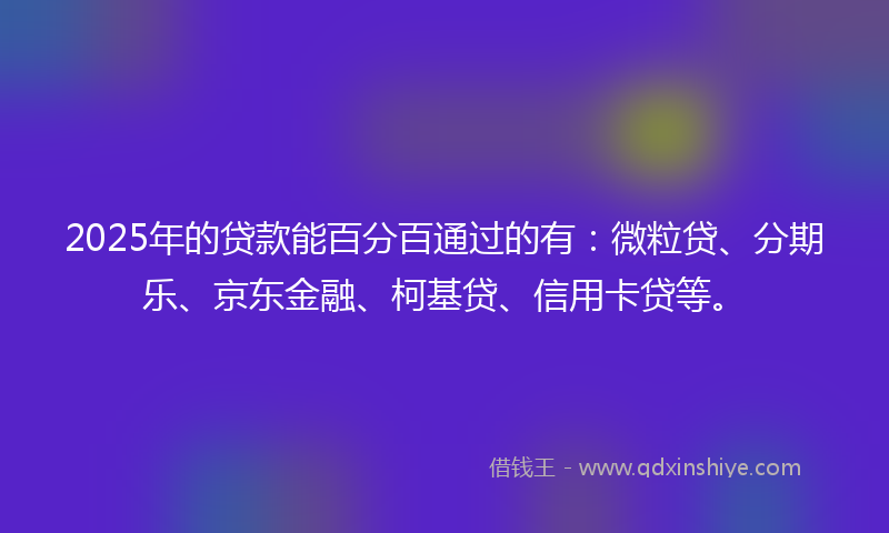 2025年的贷款能百分百通过的有：微粒贷、分期乐、京东金融、柯基贷、信用卡贷等。