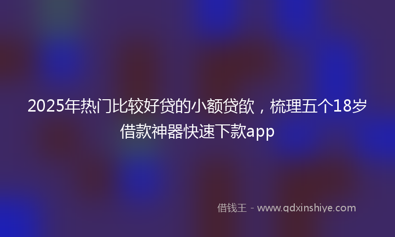 2025年热门比较好贷的小额贷欿，梳理五个18岁借款神器快速下款app