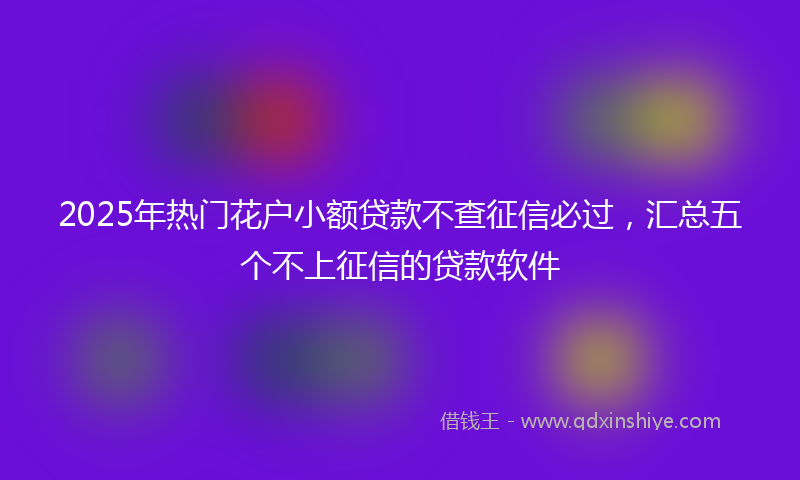 2025年热门花户小额贷款不查征信必过，汇总五个不上征信的贷款软件