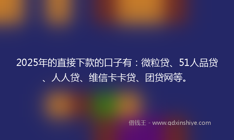 2025年的直接下款的口子有：微粒贷、51人品贷、人人贷、维信卡卡贷、团贷网等。