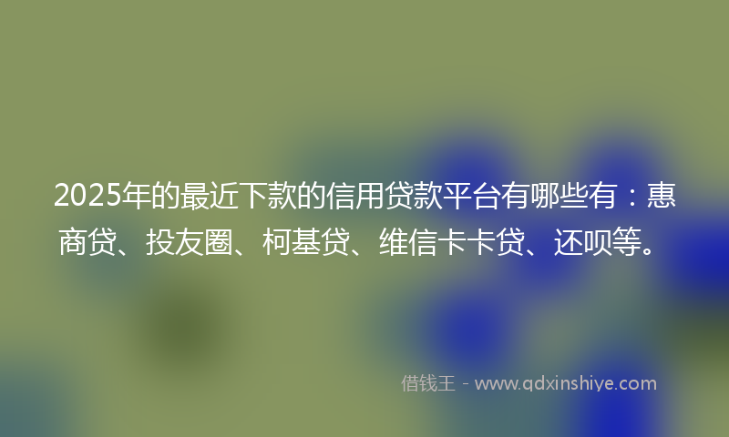 2025年的最近下款的信用贷款平台有哪些有：惠商贷、投友圈、柯基贷、维信卡卡贷、还呗等。