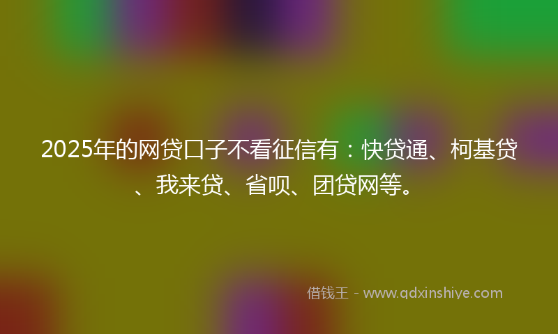 2025年的网贷口子不看征信有：快贷通、柯基贷、我来贷、省呗、团贷网等。