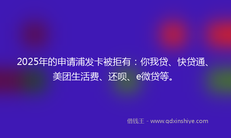 2025年的申请浦发卡被拒有：你我贷、快贷通、美团生活费、还呗、e微贷等。