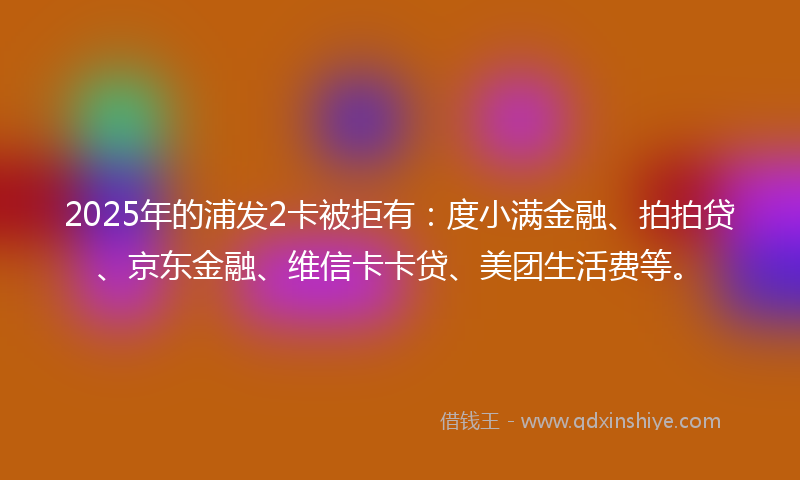 2025年的浦发2卡被拒有：度小满金融、拍拍贷、京东金融、维信卡卡贷、美团生活费等。