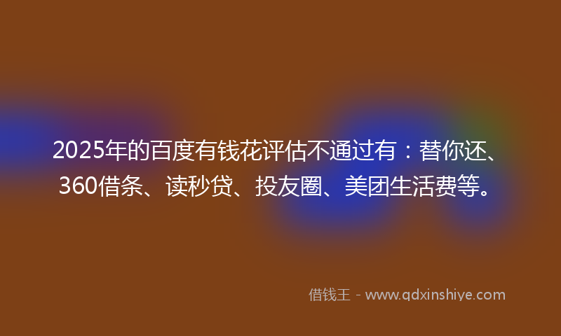 2025年的百度有钱花评估不通过有：替你还、360借条、读秒贷、投友圈、美团生活费等。