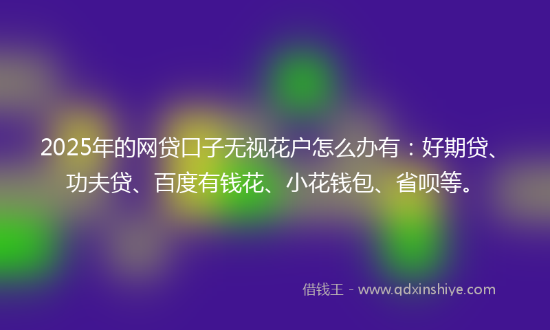 2025年的网贷口子无视花户怎么办有：好期贷、功夫贷、百度有钱花、小花钱包、省呗等。