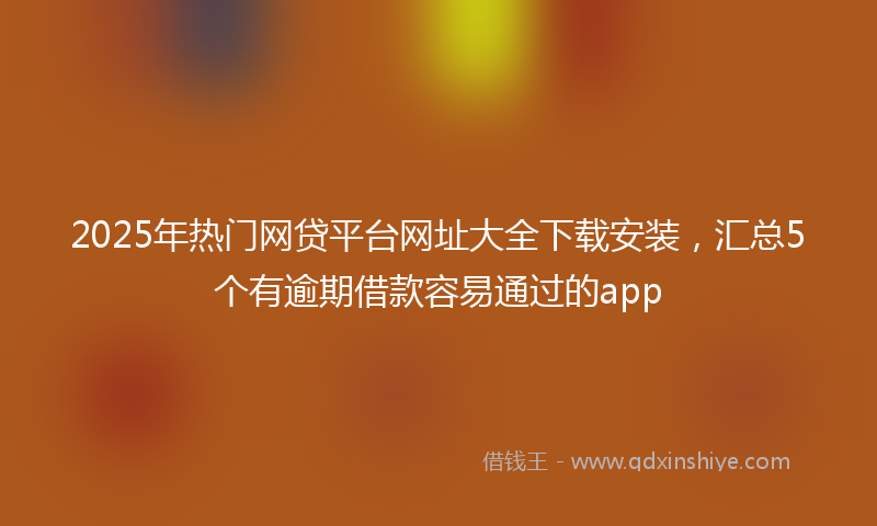 2025年热门网贷平台网址大全下载安装，汇总5个有逾期借款容易通过的app