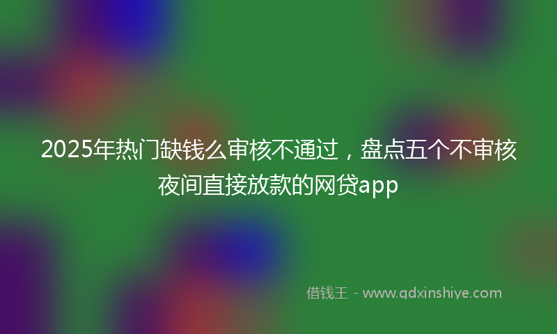 2025年热门缺钱么审核不通过，盘点五个不审核夜间直接放款的网贷app