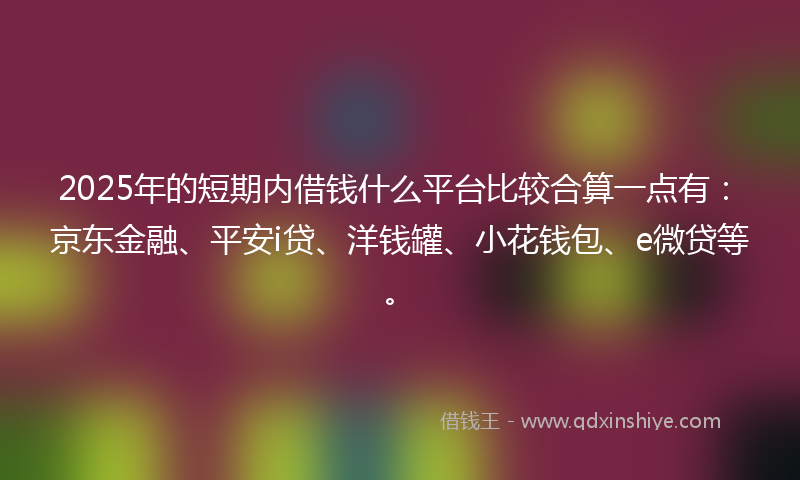 2025年的短期内借钱什么平台比较合算一点有：京东金融、平安i贷、洋钱罐、小花钱包、e微贷等。