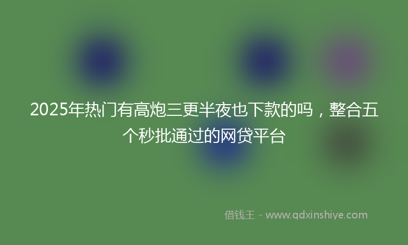 2025年热门有高炮三更半夜也下款的吗，整合五个秒批通过的网贷平台