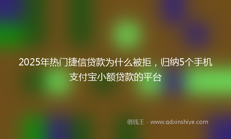 2025年热门捷信贷款为什么被拒，归纳5个手机支付宝小额贷款的平台