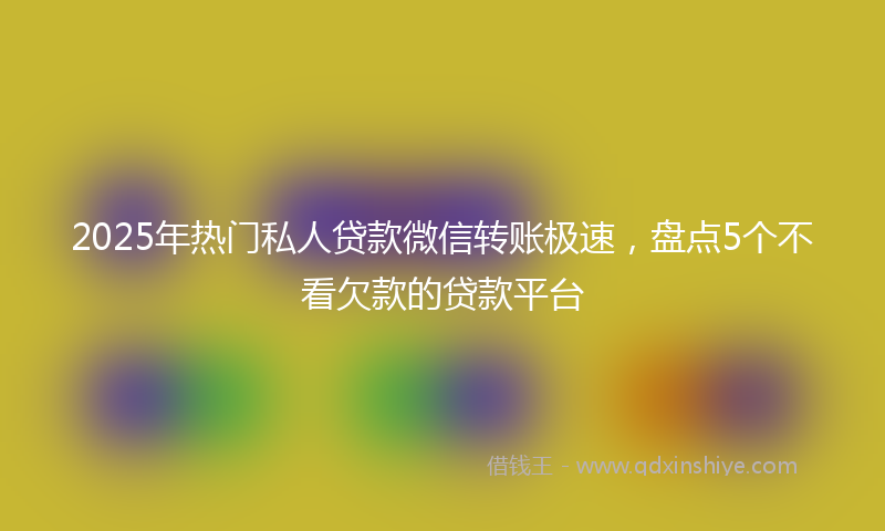 2025年热门私人贷款微信转账极速，盘点5个不看欠款的贷款平台