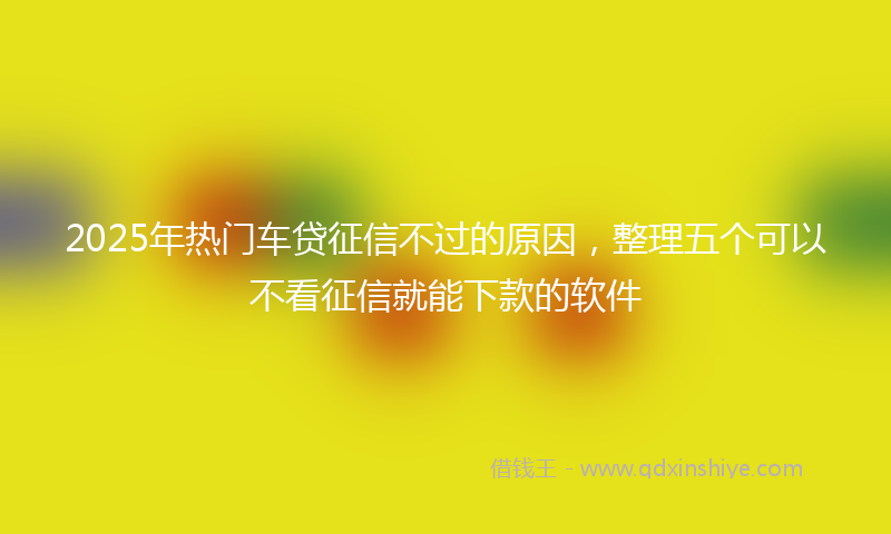 2025年热门车贷征信不过的原因，整理五个可以不看征信就能下款的软件